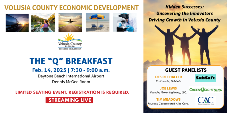 Volusia County Economic Development with 5 images of a trucking driving into the sunset, a woman kayaking, a plane taking off, image of the beach with 2 chairs and an umbrella, and a scientist looking through a telescope. The "Q" Breakfast. February 14, 2025 from 7:30 to 9am. Daytona Beach International Airport. Dennis McGee Room. Limited Seating event. Registration is required. Streaming live. Hidden Successes: Uncovering the Innovators Driving Growth in Volusia County. Guest panelists include: Desiree Haller, Co-Founder, SubSafe; Joe Lewis, Founder, Green Lightning, LLC; Tim Meadows, Founder, Concentrated Aloe Corp.